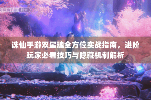 诛仙手游双星魂全方位实战指南，进阶玩家必看技巧与隐藏机制解析
