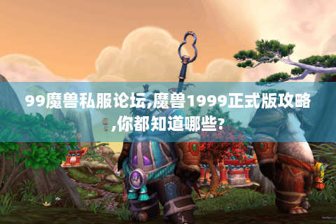 99魔兽私服论坛,魔兽1999正式版攻略,你都知道哪些?