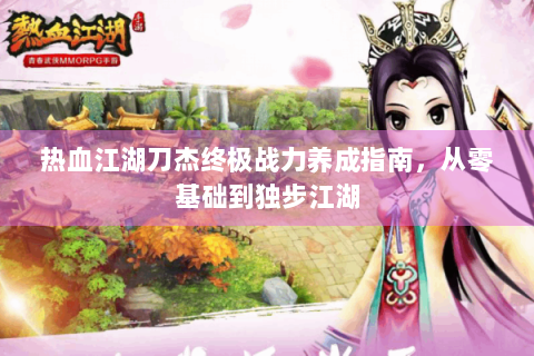 热血江湖刀杰终极战力养成指南，从零基础到独步江湖