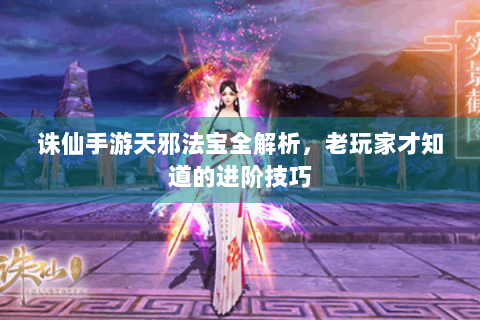 诛仙手游天邪法宝全解析，老玩家才知道的进阶技巧
