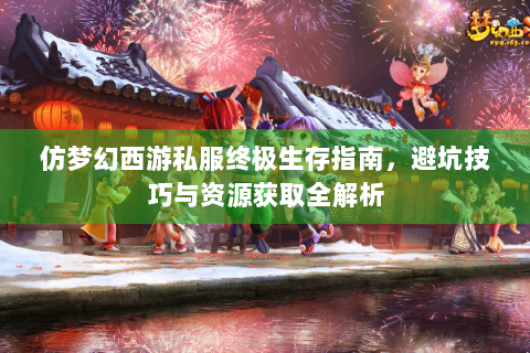 仿梦幻西游私服终极生存指南，避坑技巧与资源获取全解析