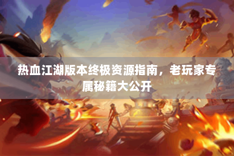 热血江湖版本终极资源指南，老玩家专属秘籍大公开