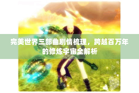完美世界三部曲剧情梳理，跨越百万年的修炼宇宙全解析