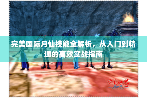 完美国际月仙技能全解析，从入门到精通的高效实战指南
