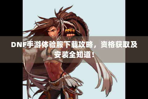 DNF手游体验服下载攻略，资格获取及安装全知道！