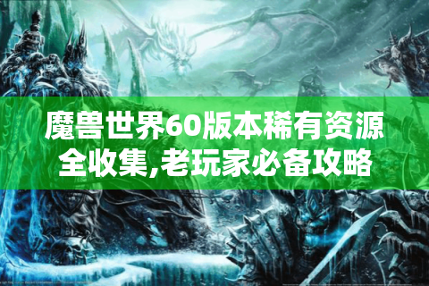 魔兽世界60版本稀有资源全收集,老玩家必备攻略指南