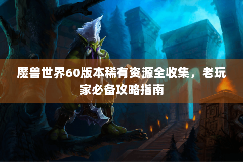 魔兽世界60版本稀有资源全收集，老玩家必备攻略指南