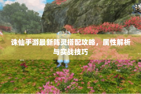诛仙手游最新阵灵搭配攻略，属性解析与实战技巧