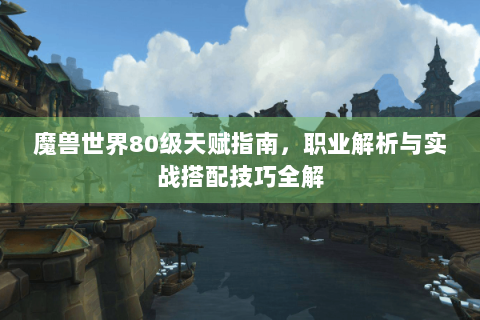 魔兽世界80级天赋指南，职业解析与实战搭配技巧全解