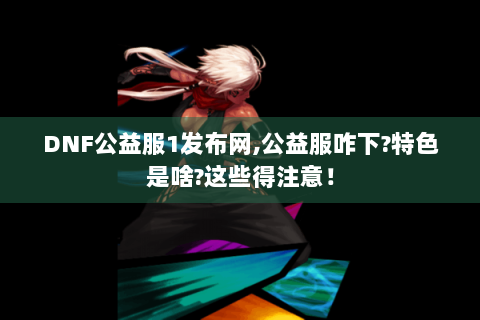 DNF公益服1发布网,公益服咋下?特色是啥?这些得注意！