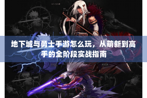 地下城与勇士手游怎么玩，从萌新到高手的全阶段实战指南