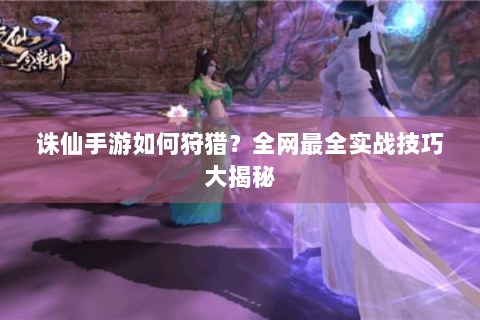 诛仙手游如何狩猎？全网最全实战技巧大揭秘
