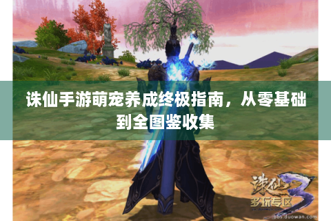 诛仙手游萌宠养成终极指南，从零基础到全图鉴收集
