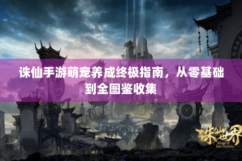 诛仙手游萌宠养成终极指南，从零基础到全图鉴收集