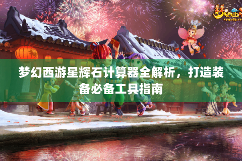 梦幻西游星辉石计算器全解析，打造装备必备工具指南