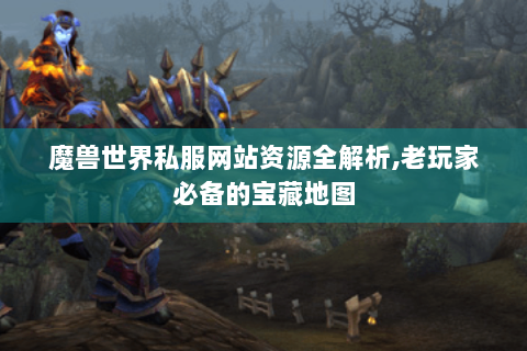 魔兽世界私服网站资源全解析,老玩家必备的宝藏地图