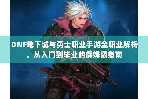 DNF地下城与勇士职业手游全职业解析，从入门到毕业的保姆级指南