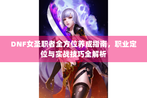 DNF女圣职者全方位养成指南，职业定位与实战技巧全解析
