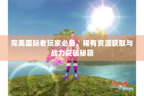 完美国际老玩家必备，稀有资源获取与战力突破秘籍