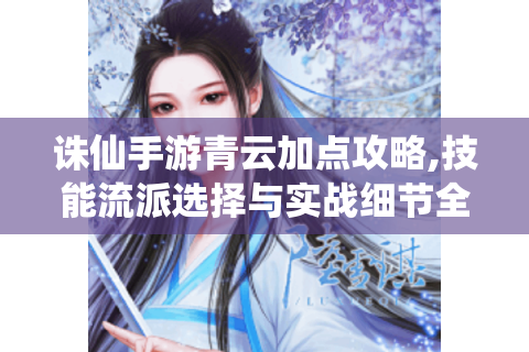 诛仙手游青云加点攻略,技能流派选择与实战细节全解析
