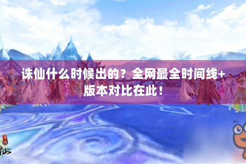 诛仙什么时候出的？全网最全时间线+版本对比在此！
