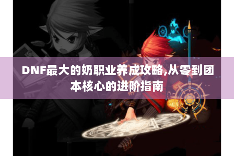 DNF最大的奶职业养成攻略,从零到团本核心的进阶指南