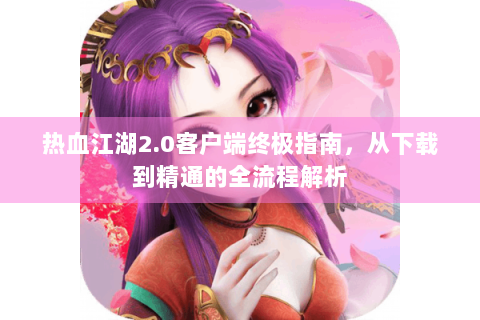热血江湖2.0客户端终极指南，从下载到精通的全流程解析