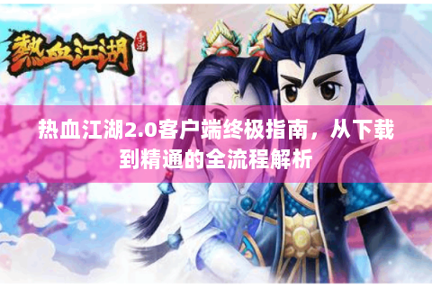 热血江湖2.0客户端终极指南，从下载到精通的全流程解析