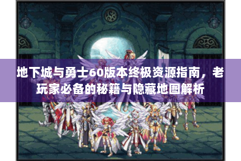 地下城与勇士60版本终极资源指南，老玩家必备的秘籍与隐藏地图解析