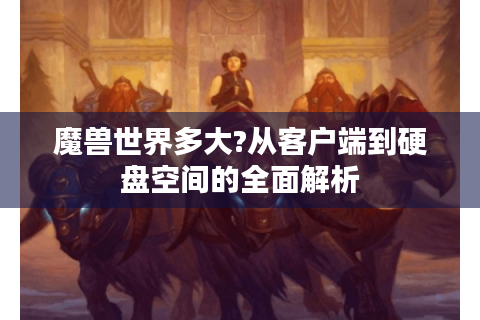 魔兽世界多大?从客户端到硬盘空间的全面解析