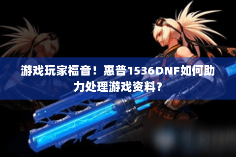 游戏玩家福音！惠普1536DNF如何助力处理游戏资料？