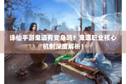诛仙手游鬼道有变身吗？鬼道职业核心机制深度解析！