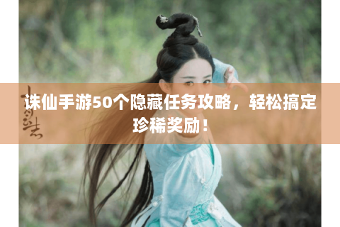 诛仙手游50个隐藏任务攻略，轻松搞定珍稀奖励！