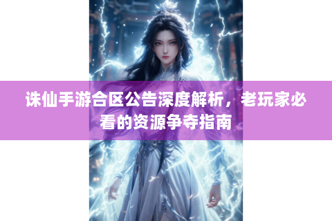 诛仙手游合区公告深度解析，老玩家必看的资源争夺指南
