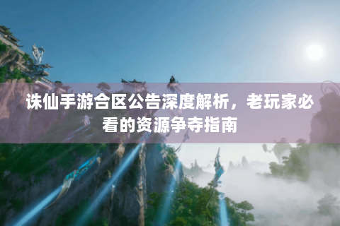 诛仙手游合区公告深度解析，老玩家必看的资源争夺指南