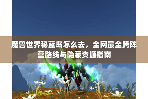 魔兽世界秘蓝岛怎么去，全网最全跨阵营路线与隐藏资源指南