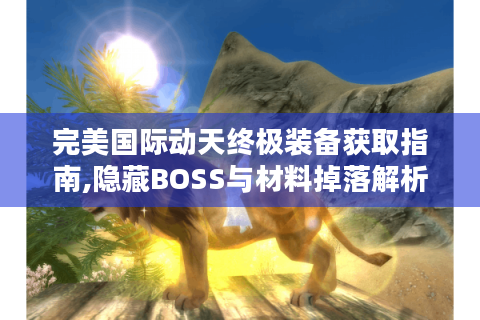 完美国际动天终极装备获取指南,隐藏BOSS与材料掉落解析