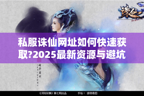 私服诛仙网址如何快速获取?2025最新资源与避坑指南