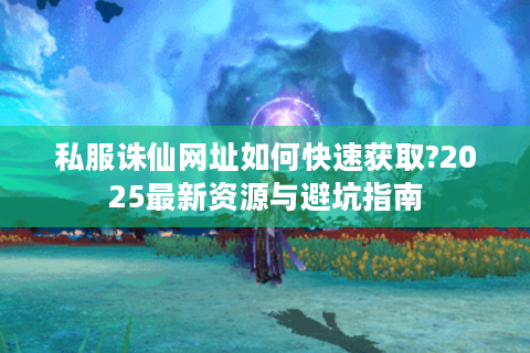 私服诛仙网址如何快速获取?2025最新资源与避坑指南