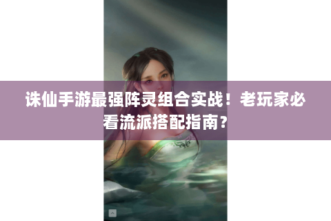 诛仙手游最强阵灵组合实战！老玩家必看流派搭配指南？