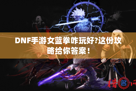 DNF手游女蓝拳咋玩好?这份攻略给你答案！