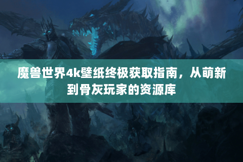 魔兽世界4k壁纸终极获取指南，从萌新到骨灰玩家的资源库