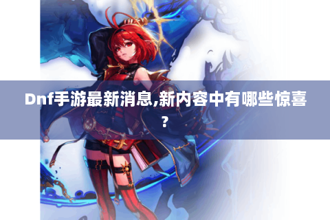 Dnf手游最新消息,新内容中有哪些惊喜?