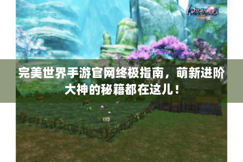 完美世界手游官网终极指南，萌新进阶大神的秘籍都在这儿！