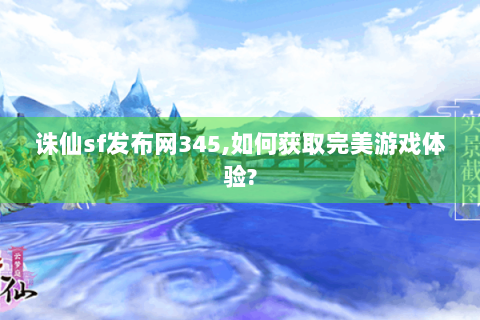 诛仙sf发布网345,如何获取完美游戏体验?