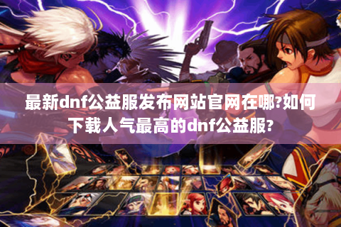最新dnf公益服发布网站官网在哪?如何下载人气最高的dnf公益服?