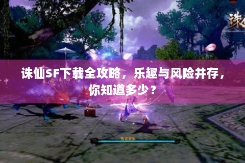 诛仙SF下载全攻略，乐趣与风险并存，你知道多少？