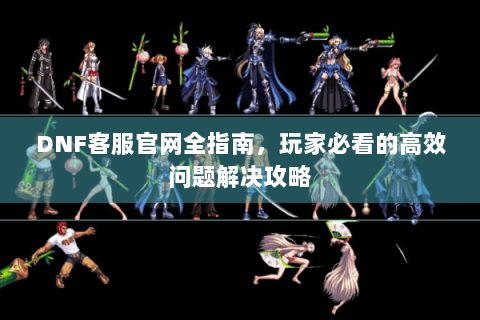 DNF客服官网全指南，玩家必看的高效问题解决攻略