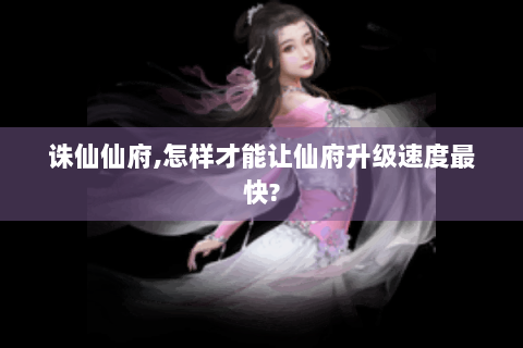 诛仙仙府,怎样才能让仙府升级速度最快?