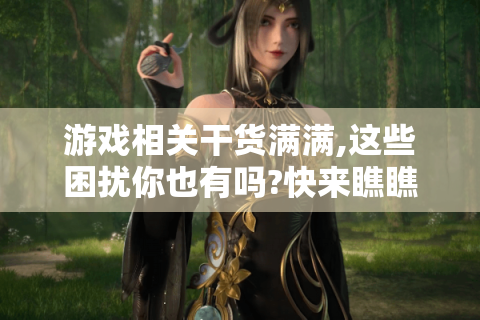 游戏相关干货满满,这些困扰你也有吗?快来瞧瞧！